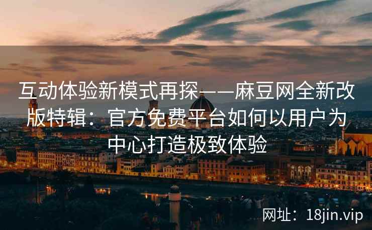 互动体验新模式再探——麻豆网全新改版特辑：官方免费平台如何以用户为中心打造极致体验