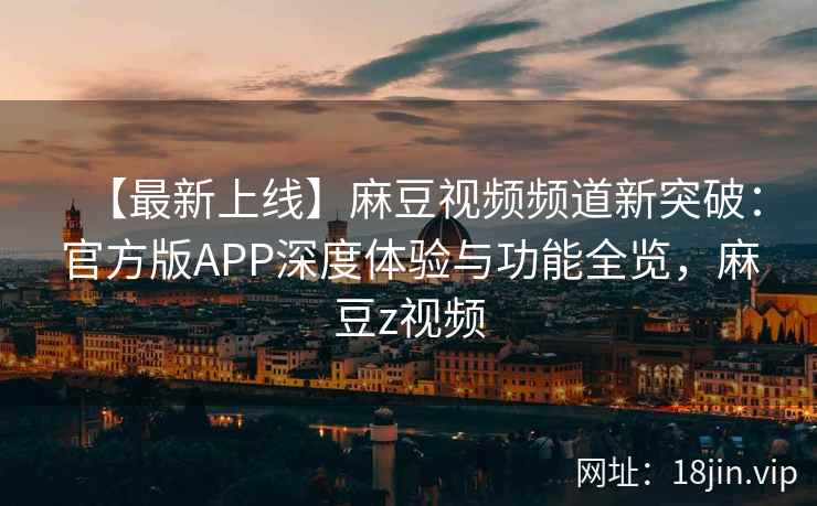 【最新上线】麻豆视频频道新突破：官方版APP深度体验与功能全览，麻豆z视频