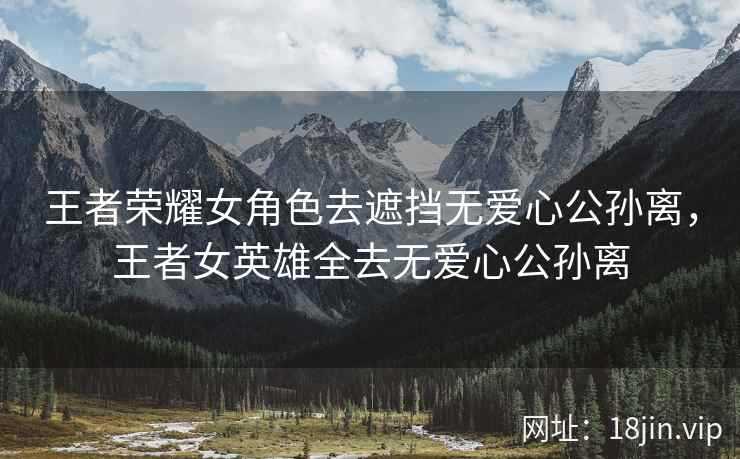 王者荣耀女角色去遮挡无爱心公孙离，王者女英雄全去无爱心公孙离